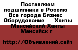 Поставляем подшипники в Россию - Все города Бизнес » Оборудование   . Ханты-Мансийский,Ханты-Мансийск г.